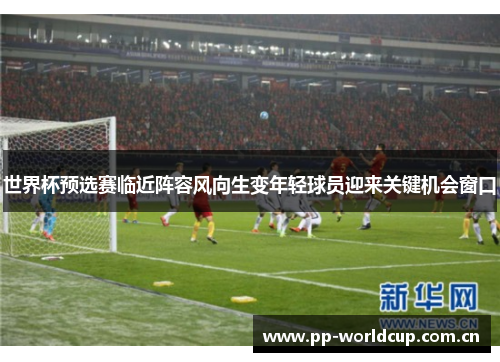 世界杯预选赛临近阵容风向生变年轻球员迎来关键机会窗口